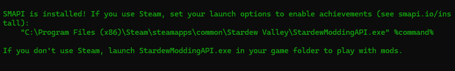 SMAPI is installed! If you use Steam, set your launch options to enable achievements (see smapi.io/install): "C:\Program Files(x86)\Steam\steamapps\common\Stardew Valley\StardewModdingAPI.exe" %command% If you don't use Steam, launch StardewModdingAPI.exe in your game folder to play with mods.
